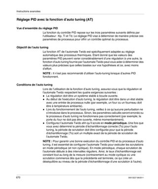 Instructions avancées

Réglage PID avec la fonction d’auto tuning (AT)
Vue d’ensemble du réglage PID
La fonction du contrôle PID repose sur les trois paramètres suivants définis par
l’utilisateur : Kp, Ti et Td. Le réglage PID vise à déterminer de manière précise ces
paramètres de processus pour offrir un contrôle optimal du processus.
Objectif de l’auto tuning
La fonction AT de l’automate Twido est spécifiquement adaptée au réglage
automatique des processus thermiques. Etant donné que les valeurs des
paramètres PID peuvent varier considérablement d’une régulation à une autre, la
fonction d’auto tuning fournie par l’automate Twido peut vous aider à déterminer des
valeurs plus précises que celles basées sur vos hypothèses et ce, avec moins
d’effort.
NOTE : Il n’est pas recommandé d’utiliser l’auto-tuning lorsque d’autres PID
fonctionnent.
Conditions de l’auto tuning
Lors de l’utilisation de la fonction d’auto tuning, assurez-vous que la régulation et
l’automate Twido respectent les quatre exigences suivantes :
La régulation doit être un système stable à boucle ouverte.
Au début de l’exécution d’auto tuning, la régulation doit être dans un état stable
avec une entrée de processus nulle (par exemple, un four ou un fourneau doit
être à température ambiante).
Lors du fonctionnement de l’auto tuning, veillez à ce qu’aucune perturbation ne
s’introduise dans le processus. Sinon, les paramètres calculés seront erronés ou
le processus d’auto tuning ne fonctionnera pas correctement (par exemple, la
porte du four ne doit pas être ouverte, même momentanément).
Configurez l’automate Twido afin qu’il scrute en mode périodique. Une fois que
vous avez déterminé la période d’échantillonnage correcte (Ts) pour l’auto
tuning, la période de scrutation doit être configurée pour que la période
d’échantillonnage (Ts) soit un multiple exact de la période de scrutation de
l’automate Twido.
NOTE : Pour garantir une bonne exécution du contrôle PID et du processus d’auto
tuning, il est essentiel de configurer l’automate Twido pour exécuter les scrutations
en mode périodique (et non cyclique). En mode périodique, chaque scrutation de
l’automate débute à des intervalles réguliers. Ainsi, le taux d’échantillonnage est
constant tout au long de la mesure (contrairement au mode cyclique où une
scrutation commence dès que la précédente est terminée, ce qui crée un
déséquilibre au niveau de la période d’échantillonnage d’une scrutation à l’autre).

670

35013227 06/2011

 