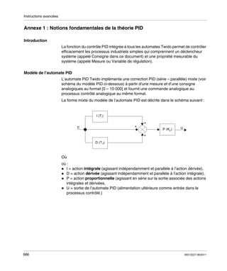 Instructions avancées

Annexe 1 : Notions fondamentales de la théorie PID
Introduction
La fonction du contrôle PID intégrée à tous les automates Twido permet de contrôler
efficacement les processus industriels simples qui comprennent un déclencheur
système (appelé Consigne dans ce document) et une propriété mesurable du
système (appelé Mesure ou Variable de régulation).
Modèle de l’automate PID
L’automate PID Twido implémente une correction PID (série – parallèle) mixte (voir
schéma du modèle PID ci-dessous) à partir d’une mesure et d’une consigne
analogiques au format [0 – 10 000] et fournit une commande analogique au
processus contrôlé analogique au même format.
La forme mixte du modèle de l’automate PID est décrite dans le schéma suivant :

Où
où :
I = action intégrale (agissant indépendamment et parallèle à l’action dérivée),
D = action dérivée (agissant indépendamment et parallèle à l’action intégrale),
P = action proportionnelle (agissant en série sur la sortie associée des actions
intégrales et dérivées,
U = sortie de l’automate PID (alimentation ultérieure comme entrée dans le
processus contrôlé.)

686

35013227 06/2011

 