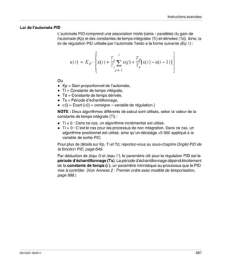Instructions avancées

Loi de l’automate PID
L’automate PID comprend une association mixte (série - parallèle) du gain de
l’automate (Kp) et des constantes de temps intégrales (Ti) et dérivées (Td). Ainsi, la
loi de régulation PID utilisée par l’automate Twido a la forme suivante (Eq.1) :

Où
Kp = Gain proportionnel de l’automate,
Ti = Constante de temps intégrale,
Td = Constante de temps dérivée,
Ts = Période d’échantillonnage,
ε(i) = Ecart (ε(i) = consigne – variable de régulation.)
NOTE : Deux algorithmes différents de calcul sont utilisés, selon la valeur de la
constante de temps intégrale (Ti) :
Ti ≠ 0 : Dans ce cas, un algorithme incrémentiel est utilisé.
Ti = 0 : C’est le cas pour les processus de non intégration. Dans ce cas, un
algorithme positionnel est utilisé, ainsi qu’un décalage +5 000 appliqué à la
variable de sortie PID.
Pour plus de détails sur Kp, Ti et Td, reportez-vous au sous-chapitre Onglet PID de
la fonction PID, page 649.
Par déduction de (equ.1) et (equ.1’), le paramètre clé pour la régulation PID est la
période d’échantillonnage (Ts). La période d’échantillonnage dépend étroitement
de la constante de temps (τ ), un paramètre intrinsèque au processus que le PID
vise à contrôler. (Voir Annexe 2 : Premier ordre avec modèle de temporisation,
page 688.)

35013227 06/2011

687

 