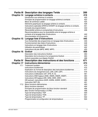 Partie III Description des langages Twido . . . . . . . . . . . . . . .
Chapitre 14 Langage schéma à contacts . . . . . . . . . . . . . . . . . . . . . .
Introduction aux schémas à contacts . . . . . . . . . . . . . . . . . . . . . . . . . . . .
Principes de programmation en langage schéma à contacts . . . . . . . . . .
Blocs de schémas Ladder . . . . . . . . . . . . . . . . . . . . . . . . . . . . . . . . . . . . .
Eléments graphiques du langage schéma à contacts. . . . . . . . . . . . . . . .
Instructions spéciales OPEN et SHORT du langage schéma à contacts .
Conseils de programmation . . . . . . . . . . . . . . . . . . . . . . . . . . . . . . . . . . .
Réversibilité schéma à contacts/liste d’instructions . . . . . . . . . . . . . . . . .
Recommandations pour la réversibilité entre le langage schéma à
contacts et le langage liste d’instructions . . . . . . . . . . . . . . . . . . . . . . . . .
Documentation du programme . . . . . . . . . . . . . . . . . . . . . . . . . . . . . . . . .

Chapitre 15 Langage liste d’instructions . . . . . . . . . . . . . . . . . . . . . .
Vue d’ensemble des programmes en langage liste d’instructions . . . . . .
Fonctionnement des listes d’instructions. . . . . . . . . . . . . . . . . . . . . . . . . .
Instructions en langage liste d’instructions . . . . . . . . . . . . . . . . . . . . . . . .
Utilisation de parenthèses . . . . . . . . . . . . . . . . . . . . . . . . . . . . . . . . . . . . .
Instructions de pile (MPS, MRD, MPP) . . . . . . . . . . . . . . . . . . . . . . . . . . .

Chapitre 16 Grafcet . . . . . . . . . . . . . . . . . . . . . . . . . . . . . . . . . . . . . . .

399
419
420
422
425
428
431
433
438
440
442

445
446
448
449
452
455

459

Description des instructions Grafcet . . . . . . . . . . . . . . . . . . . . . . . . . . . . .
Description de la structure d’un programme Grafcet. . . . . . . . . . . . . . . . .
Actions associées aux étapes Grafcet . . . . . . . . . . . . . . . . . . . . . . . . . . .

460
465
468

Partie IV Description des instructions et des fonctions . . . .

471

Chapitre 17 Instructions élémentaires . . . . . . . . . . . . . . . . . . . . . . . .
17.1 Traitement booléen . . . . . . . . . . . . . . . . . . . . . . . . . . . . . . . . . . . . . . . . . .
Instructions booléennes . . . . . . . . . . . . . . . . . . . . . . . . . . . . . . . . . . . . . .
Explication du format de description des instructions booléennes . . . . . .
Instructions de chargement (LD, LDN, LDR, LDF) . . . . . . . . . . . . . . . . . .
Instructions d’affectation (ST, STN, R, S) . . . . . . . . . . . . . . . . . . . . . . . . .
Instructions AND logique (AND, ANDN, ANDR, ANDF) . . . . . . . . . . . . . .
Instructions OR logique (OR, ORN, ORR, ORF). . . . . . . . . . . . . . . . . . . .
OR exclusif, instructions (XOR, XORN, XORR, XORF) . . . . . . . . . . . . . .
Instruction NOT (N) . . . . . . . . . . . . . . . . . . . . . . . . . . . . . . . . . . . . . . . . . .
17.2 Blocs fonctions élémentaires. . . . . . . . . . . . . . . . . . . . . . . . . . . . . . . . . . .
Blocs fonctions standard . . . . . . . . . . . . . . . . . . . . . . . . . . . . . . . . . . . . . .
Principes de programmation de blocs fonction standard . . . . . . . . . . . . .
Bloc fonction temporisateur (%TMi) . . . . . . . . . . . . . . . . . . . . . . . . . . . . .
Type de temporisateur TOF . . . . . . . . . . . . . . . . . . . . . . . . . . . . . . . . . . .
Type de temporisateur TON . . . . . . . . . . . . . . . . . . . . . . . . . . . . . . . . . . .
Type de temporisateur TP. . . . . . . . . . . . . . . . . . . . . . . . . . . . . . . . . . . . .
Programmation et configuration de temporisateurs . . . . . . . . . . . . . . . . .

35013227 06/2011

473
474
475
477
479
481
483
485
488
491
493
494
496
498
500
501
502
504

7

 