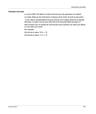Instructions avancées

Précision d’arrondi
La norme IEEE 754 définit 4 modes d’arrondi pour les opérations sur flottant.
Le mode utilisé par les instructions ci-dessus est le mode "arrondi au plus près":
"si les valeurs représentables les plus proches sont à égale distance du résultat
théorique, la valeur fournie sera celle dont le bit de poids faible est égal à 0".
Dans certains cas, le résultat de l’arrondi peut donc prendre une valeur par défaut
ou une valeur par excès.
Par exemple :
Arrondi de la valeur 10,5 -> 10
Arrondi de la valeur 11,5 -> 12

35013227 06/2011

701

 