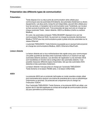 Communications

Présentation des différents types de communication
Présentation
Twido dispose d’un ou deux ports de communication série utilisés pour
communiquer avec les automates E/S distants, les automates d’extension ou divers
équipements. Les deux ports, lorsqu’ils sont disponibles, peuvent être utilisés pour
tous les services, à l’exception de la communication avec TwidoSuite, qui ne peut
se faire qu’avec le premier port. Trois protocoles de base sont pris en charge sur
chaque automate Twido : liaison distante, ASCII ou Modbus (maître ou esclave
Modbus).
En outre, les automates compacts TWDLC•E40DRF disposent d’un port de
communication Ethernet RJ45. Ils prennent en charge le protocole client/serveur
Modbus TCP/IP pour les communications poste à poste entre les automates sur le
réseau Ethernet.
L’automate TWDLEDCK1 Twido Extreme ne possède qu’un seul port série et prend
en charge les communications Modbus, ASCII, Ethernet et BlueTooth.
Liaison distante
La liaison distante est un bus maître/esclave très rapide conçu pour communiquer
une petite quantité de données entre l’automate maître et un maximum de sept
automates distants (esclave). Les données de l’application ou les données d’E/S
sont transférées en fonction de la configuration des automates distants. Il est
possible d’associer différents types d’automates, tels que des automates d’E/S
distantes et des automates d’extension.
La liaison distante n’est pas prise en charge par l’automate TWDLEDCK1
Twido Extreme (ni la liaison RS485 série, ni la liaison CANJ1939).
ASCII
Le protocole ASCII est un protocole half-duplex en mode caractère simple utilisé
pour transmettre et/ou recevoir une chaîne de caractères de ou vers un périphérique
(imprimante ou terminal). Ce protocole est uniquement pris en charge via
l’instruction "EXCH".
Pour l’automate TWDLEDCK1 Twido Extreme, si le protocole ASCII est utilisé, une
tension de 0 V doit être appliquée au contact de la sangle de communication (broche
22) pour permettre la communication.

74

35013227 06/2011

 