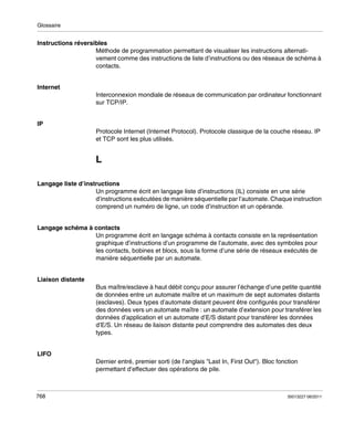 Glossaire

Instructions réversibles
Méthode de programmation permettant de visualiser les instructions alternativement comme des instructions de liste d’instructions ou des réseaux de schéma à
contacts.

Internet
Interconnexion mondiale de réseaux de communication par ordinateur fonctionnant
sur TCP/IP.

IP
Protocole Internet (Internet Protocol). Protocole classique de la couche réseau. IP
et TCP sont les plus utilisés.

L
Langage liste d’instructions
Un programme écrit en langage liste d’instructions (IL) consiste en une série
d’instructions exécutées de manière séquentielle par l’automate. Chaque instruction
comprend un numéro de ligne, un code d’instruction et un opérande.

Langage schéma à contacts
Un programme écrit en langage schéma à contacts consiste en la représentation
graphique d’instructions d’un programme de l’automate, avec des symboles pour
les contacts, bobines et blocs, sous la forme d’une série de réseaux exécutés de
manière séquentielle par un automate.

Liaison distante
Bus maître/esclave à haut débit conçu pour assurer l’échange d’une petite quantité
de données entre un automate maître et un maximum de sept automates distants
(esclaves). Deux types d’automate distant peuvent être configurés pour transférer
des données vers un automate maître : un automate d’extension pour transférer les
données d’application et un automate d’E/S distant pour transférer les données
d’E/S. Un réseau de liaison distante peut comprendre des automates des deux
types.

LIFO
Dernier entré, premier sorti (de l’anglais "Last In, First Out"). Bloc fonction
permettant d’effectuer des opérations de pile.

768

35013227 06/2011

 