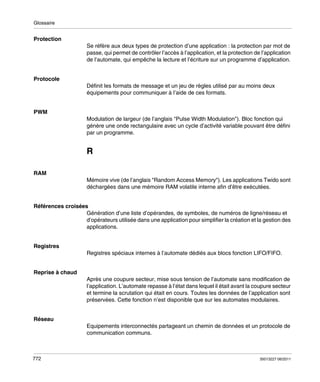 Glossaire

Protection
Se réfère aux deux types de protection d’une application : la protection par mot de
passe, qui permet de contrôler l’accès à l’application, et la protection de l’application
de l’automate, qui empêche la lecture et l’écriture sur un programme d’application.

Protocole
Définit les formats de message et un jeu de règles utilisé par au moins deux
équipements pour communiquer à l’aide de ces formats.

PWM
Modulation de largeur (de l’anglais "Pulse Width Modulation"). Bloc fonction qui
génère une onde rectangulaire avec un cycle d’activité variable pouvant être défini
par un programme.

R
RAM
Mémoire vive (de l’anglais "Random Access Memory"). Les applications Twido sont
déchargées dans une mémoire RAM volatile interne afin d’être exécutées.

Références croisées
Génération d’une liste d’opérandes, de symboles, de numéros de ligne/réseau et
d’opérateurs utilisée dans une application pour simplifier la création et la gestion des
applications.

Registres
Registres spéciaux internes à l’automate dédiés aux blocs fonction LIFO/FIFO.

Reprise à chaud
Après une coupure secteur, mise sous tension de l’automate sans modification de
l’application. L’automate repasse à l’état dans lequel il était avant la coupure secteur
et termine la scrutation qui était en cours. Toutes les données de l’application sont
préservées. Cette fonction n’est disponible que sur les automates modulaires.

Réseau
Equipements interconnectés partageant un chemin de données et un protocole de
communication communs.

772

35013227 06/2011

 