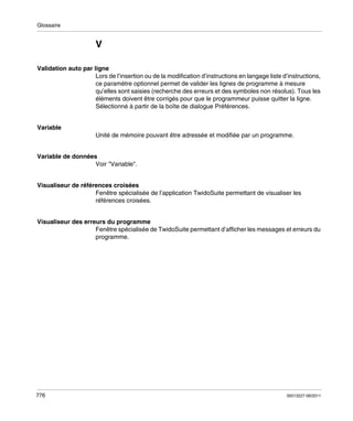 Glossaire

V
Validation auto par ligne
Lors de l’insertion ou de la modification d’instructions en langage liste d’instructions,
ce paramètre optionnel permet de valider les lignes de programme à mesure
qu’elles sont saisies (recherche des erreurs et des symboles non résolus). Tous les
éléments doivent être corrigés pour que le programmeur puisse quitter la ligne.
Sélectionné à partir de la boîte de dialogue Préférences.

Variable
Unité de mémoire pouvant être adressée et modifiée par un programme.

Variable de données
Voir "Variable".

Visualiseur de références croisées
Fenêtre spécialisée de l’application TwidoSuite permettant de visualiser les
références croisées.

Visualiseur des erreurs du programme
Fenêtre spécialisée de TwidoSuite permettant d’afficher les messages et erreurs du
programme.

776

35013227 06/2011

 