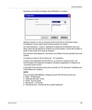 Communications

Illustration de la boîte de dialogue Ajouter/Modifier un modem :

Attribuez ensuite un nom au nouveau profil et terminez la commande Hayes
d’initialisation comme décrit dans la documentation du modem.
Sur cette illustration, «xxxxxx» représente la séquence d’initialisation que vous
devez saisir afin de préparer le modem à la communication, c’est-à-dire le débit, la
parité, le bip d’arrêt et le mode de réception.
Pour terminer cette séquence, vous devez vous référer à la documentation de votre
modem.
La longueur maximum de la chaîne est : 127 caractères.
Lorsque votre application est terminée ou, au minimum, lorsque le port 1 de
communication est totalement configuré, transférez l’application en utilisant une
«connexion point à point».
L’automate Twido est alors prêt à être connecté à un PC exécutant TwidoSuite par
l’intermédiaire de modems.
NOTE :
Pour le modem SR2 MOD03, configurez le port DTE RS 232 comme suit :
Débit : 19.200 bauds
Taille des données : 8 bits
Parité : Aucune parité
Bits d’arrêt : 1 bit d’arrêt
Contrôle de flux : Contrôle de flux matériel désactivé

35013227 06/2011

89

 