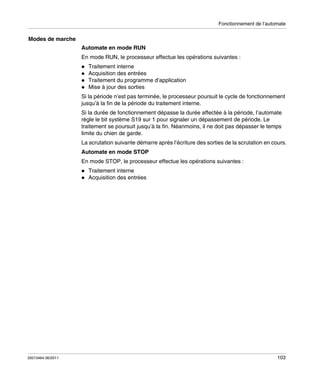 Fonctionnement de l’automate

Modes de marche
Automate en mode RUN
En mode RUN, le processeur effectue les opérations suivantes :
Traitement interne
Acquisition des entrées
Traitement du programme d’application
Mise à jour des sorties
Si la période n’est pas terminée, le processeur poursuit le cycle de fonctionnement
jusqu’à la fin de la période du traitement interne.
Si la durée de fonctionnement dépasse la durée affectée à la période, l’automate
règle le bit système S19 sur 1 pour signaler un dépassement de période. Le
traitement se poursuit jusqu’à la fin. Néanmoins, il ne doit pas dépasser le temps
limite du chien de garde.
La scrutation suivante démarre après l’écriture des sorties de la scrutation en cours.
Automate en mode STOP
En mode STOP, le processeur effectue les opérations suivantes :
Traitement interne
Acquisition des entrées

35013464 06/2011

103

 
