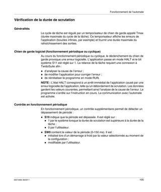 Fonctionnement de l’automate

Vérification de la durée de scrutation
Généralités
Le cycle de tâche est régulé par un temporisateur de chien de garde appelé Tmax
(durée maximale du cycle de la tâche). Ce temporisateur affiche les erreurs de
l’application (boucles infinies, par exemple) et fournit une durée maximale du
rafraîchissement des sorties.
Chien de garde logiciel (fonctionnement périodique ou cyclique)
Au cours du fonctionnement périodique ou cyclique, le déclenchement du chien de
garde provoque une erreur logicielle. L’application passe en mode HALT et le bit
système S11 est réglé sur 1. La relance de la tâche requiert une connexion à
TwidoSuite afin :
d’analyser la cause de l’erreur ;
de modifier l’application pour corriger l’erreur ;
de réinitialiser le programme en mode RUN.
NOTE : L’état HALT correspond à un arrêt immédiat de l’application causé par une
erreur logicielle de l’application, telle qu’un débordement de scrutation. Les données
gardent les valeurs courantes, permettant ainsi l’analyse de la cause de l’erreur. Le
programme s’arrête sur l’instruction en cours. La communication avec l’automate
est activée.
Contrôle en fonctionnement périodique
En fonctionnement périodique, un contrôle supplémentaire permet de détecter un
dépassement de période :
S19 indique que la période est dépassée. Il est réglé sur :
1 par le système lorsque la durée de scrutation est supérieure à la durée de la
tâche ;
0 par l’utilisateur.
SW0 contient la valeur de la période (0-150 ms). Il est :
initialisé lors d’un démarrage à froid par la valeur sélectionnée au moment de
la configuration ;
modifiable par l’utilisateur.

35013464 06/2011

105

 