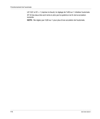 Fonctionnement de l’automate

LD %S1 si S1 = 1 (reprise à chaud), le réglage de %S0 sur 1 initialise l’automate.
ST S Ces deux bits sont remis à zéro par le système à la fin de la scrutation
suivante.
NOTE : Ne réglez pas %S0 sur 1 pour plus d’une scrutation de l’automate.

116

35013464 06/2011

 