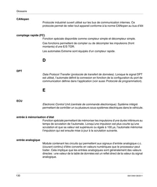 Glossaire

CANopen
Protocole industriel ouvert utilisé sur les bus de communication internes. Ce
protocole permet de relier tout appareil conforme à la norme CANopen au bus d’ilôt

comptage rapide (FC)
Fonction spéciale disponible comme compteur simple et décompteur simple.
Ces fonctions permettent de compter ou de décompter les impulsions (front
montants) d’une E/S TOR.
Les automates Extreme sont équipés d’un compteur rapide.

D
DPT
Data Protocol Transfer (protocole de transfert de données). Lorsque le signal DPT
est utilisé, l’automate définit la connexion en fonction de la configuration du port de
communication définie dans l’application (voir aussi Protocole de programmation).

E
ECU
Electronic Control Unit (centrale de commande électronique). Système intégré
permettant de contrôler un ou plusieurs sous-systèmes électriques dans le véhicule.

entrée à mémorisation d’état
Fonction spéciale permettant de mémoriser les impulsions d’une durée inférieure au
temps de scrutation de l’automate. Lorsqu’une impulsion est plus courte qu’une
scrutation et que sa valeur est supérieure ou égale à 100 μs, l’automate mémorise
l’impulsion qui est ensuite mise à jour à la scrutation suivante.

entrée analogique
Module contenant les circuits qui permettent aux signaux d’entrée analogique c.c.
(courant continu) d’être convertis en valeurs numériques que le processeur peut
traiter. Cela implique que les entrées analogiques sont généralement des valeurs
directes : une valeur de la table de données est un reflet direct de la valeur du signal
analogique.

130

35013464 06/2011

 