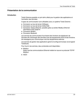 Vue d’ensemble de Twido

Présentation de la communication
Introduction
Twido Extreme possède un port série utilisé pour la gestion des applications et
l’animation des données.
5 types de communication sont utilisables avec un système Twido Extreme :
Connexion au bus de terrain CANopen
Connexion au bus de terrain CANJ1939
Connexion réseau Ethernet, possible grâce au boîtier Modbus Ethernet
OSITRACK XGS Z33ETH
Connexion Modem
Connexion Bluetooth
Les services de communication fournissent des fonctions de distribution de
données afin d’échanger des données avec les équipements d’E/S et des fonctions
de messagerie pour communiquer vers les équipements externes.
Les services de gestion des applications gèrent et configurent la base via le logiciel
TwidoSuite.
Pour fournir ces services, deux protocoles sont disponibles :
Modbus
Notez que les communications Ethernet mettent en œuvre le protocole TCP/IP
Modbus.
ASCII

35013464 06/2011

23

 