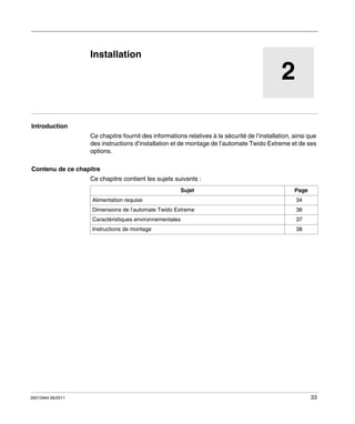 Automate programmable Twido Extrême
Installation
35013464 06/2011

Installation

2
Introduction
Ce chapitre fournit des informations relatives à la sécurité de l’installation, ainsi que
des instructions d’installation et de montage de l’automate Twido Extreme et de ses
options.
Contenu de ce chapitre
Ce chapitre contient les sujets suivants :
Sujet
Alimentation requise

Page
34

Dimensions de l’automate Twido Extreme

37

Instructions de montage

35013464 06/2011

36

Caractéristiques environnementales

38

33

 