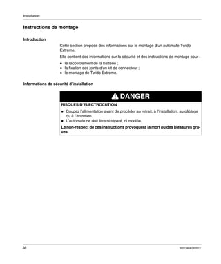 Installation

Instructions de montage
Introduction
Cette section propose des informations sur le montage d’un automate Twido
Extreme.
Elle contient des informations sur la sécurité et des instructions de montage pour :
le raccordement de la batterie ;
la fixation des joints d’un kit de connecteur ;
le montage de Twido Extreme.
Informations de sécurité d’installation

DANGER
RISQUES D’ELECTROCUTION
Coupez l’alimentation avant de procéder au retrait, à l’installation, au câblage
ou à l’entretien.
L’automate ne doit être ni réparé, ni modifié.
Le non-respect de ces instructions provoquera la mort ou des blessures graves.

38

35013464 06/2011

 