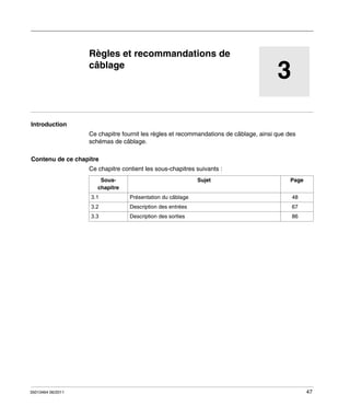 Automate programmable Twido Extrême
Règles et recommandations de câblage
35013464 06/2011

Règles et recommandations de
câblage

3

Introduction
Ce chapitre fournit les règles et recommandations de câblage, ainsi que des
schémas de câblage.
Contenu de ce chapitre
Ce chapitre contient les sous-chapitres suivants :
Souschapitre

Sujet

Page

3.1

48

3.2

Description des entrées

67

3.3

35013464 06/2011

Présentation du câblage

Description des sorties

86

47

 