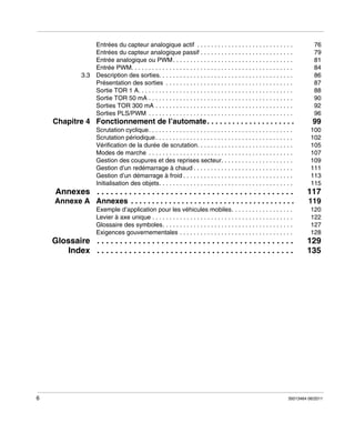 Entrées du capteur analogique actif . . . . . . . . . . . . . . . . . . . . . . . . . . . .
Entrées du capteur analogique passif . . . . . . . . . . . . . . . . . . . . . . . . . . .
Entrée analogique ou PWM . . . . . . . . . . . . . . . . . . . . . . . . . . . . . . . . . . .
Entrée PWM. . . . . . . . . . . . . . . . . . . . . . . . . . . . . . . . . . . . . . . . . . . . . . .
3.3 Description des sorties. . . . . . . . . . . . . . . . . . . . . . . . . . . . . . . . . . . . . . .
Présentation des sorties . . . . . . . . . . . . . . . . . . . . . . . . . . . . . . . . . . . . .
Sortie TOR 1 A. . . . . . . . . . . . . . . . . . . . . . . . . . . . . . . . . . . . . . . . . . . . .
Sortie TOR 50 mA . . . . . . . . . . . . . . . . . . . . . . . . . . . . . . . . . . . . . . . . . .
Sorties TOR 300 mA . . . . . . . . . . . . . . . . . . . . . . . . . . . . . . . . . . . . . . . .
Sorties PLS/PWM . . . . . . . . . . . . . . . . . . . . . . . . . . . . . . . . . . . . . . . . . .

76
79
81
84
86
87
88
90
92
96

Chapitre 4 Fonctionnement de l’automate. . . . . . . . . . . . . . . . . . . . .

100
102
105
107
109
111
113
115

Annexes . . . . . . . . . . . . . . . . . . . . . . . . . . . . . . . . . . . . . . . . . . .

117

Annexe A Annexes . . . . . . . . . . . . . . . . . . . . . . . . . . . . . . . . . . . . . . .

119

Exemple d’application pour les véhicules mobiles. . . . . . . . . . . . . . . . . .
Levier à axe unique . . . . . . . . . . . . . . . . . . . . . . . . . . . . . . . . . . . . . . . . .
Glossaire des symboles. . . . . . . . . . . . . . . . . . . . . . . . . . . . . . . . . . . . . .
Exigences gouvernementales . . . . . . . . . . . . . . . . . . . . . . . . . . . . . . . . .

120
122
127
128

Glossaire . . . . . . . . . . . . . . . . . . . . . . . . . . . . . . . . . . . . . . . . . . .
Index . . . . . . . . . . . . . . . . . . . . . . . . . . . . . . . . . . . . . . . . . . .

6

99

Scrutation cyclique. . . . . . . . . . . . . . . . . . . . . . . . . . . . . . . . . . . . . . . . . .
Scrutation périodique . . . . . . . . . . . . . . . . . . . . . . . . . . . . . . . . . . . . . . . .
Vérification de la durée de scrutation. . . . . . . . . . . . . . . . . . . . . . . . . . . .
Modes de marche . . . . . . . . . . . . . . . . . . . . . . . . . . . . . . . . . . . . . . . . . .
Gestion des coupures et des reprises secteur. . . . . . . . . . . . . . . . . . . . .
Gestion d’un redémarrage à chaud . . . . . . . . . . . . . . . . . . . . . . . . . . . . .
Gestion d’un démarrage à froid . . . . . . . . . . . . . . . . . . . . . . . . . . . . . . . .
Initialisation des objets. . . . . . . . . . . . . . . . . . . . . . . . . . . . . . . . . . . . . . .

129
135

35013464 06/2011

 