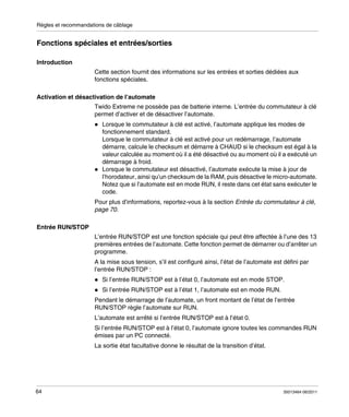 Règles et recommandations de câblage

Fonctions spéciales et entrées/sorties
Introduction
Cette section fournit des informations sur les entrées et sorties dédiées aux
fonctions spéciales.
Activation et désactivation de l’automate
Twido Extreme ne possède pas de batterie interne. L’entrée du commutateur à clé
permet d’activer et de désactiver l’automate.
Lorsque le commutateur à clé est activé, l’automate applique les modes de
fonctionnement standard.
Lorsque le commutateur à clé est activé pour un redémarrage, l’automate
démarre, calcule le checksum et démarre à CHAUD si le checksum est égal à la
valeur calculée au moment où il a été désactivé ou au moment où il a exécuté un
démarrage à froid.
Lorsque le commutateur est désactivé, l’automate exécute la mise à jour de
l’horodateur, ainsi qu’un checksum de la RAM, puis désactive le micro-automate.
Notez que si l’automate est en mode RUN, il reste dans cet état sans exécuter le
code.
Pour plus d’informations, reportez-vous à la section Entrée du commutateur à clé,
page 70.
Entrée RUN/STOP
L’entrée RUN/STOP est une fonction spéciale qui peut être affectée à l’une des 13
premières entrées de l’automate. Cette fonction permet de démarrer ou d’arrêter un
programme.
A la mise sous tension, s’il est configuré ainsi, l’état de l’automate est défini par
l’entrée RUN/STOP :
Si l’entrée RUN/STOP est à l’état 0, l’automate est en mode STOP.
Si l’entrée RUN/STOP est à l’état 1, l’automate est en mode RUN.
Pendant le démarrage de l’automate, un front montant de l’état de l’entrée
RUN/STOP règle l’automate sur RUN.
L’automate est arrêté si l’entrée RUN/STOP est à l’état 0.
Si l’entrée RUN/STOP est à l’état 0, l’automate ignore toutes les commandes RUN
émises par un PC connecté.
La sortie état facultative donne le résultat de la transition d’état.

64

35013464 06/2011

 