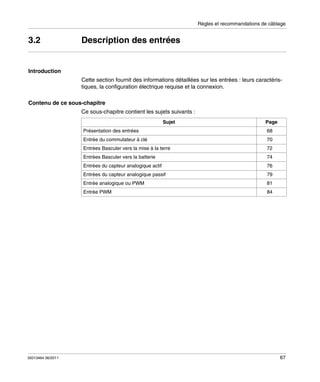 Règles et recommandations de câblage

3.2

Description des entrées

Introduction
Cette section fournit des informations détaillées sur les entrées : leurs caractéristiques, la configuration électrique requise et la connexion.
Contenu de ce sous-chapitre
Ce sous-chapitre contient les sujets suivants :
Sujet
Présentation des entrées

Page
68

Entrée du commutateur à clé

72

Entrées Basculer vers la batterie

74

Entrées du capteur analogique actif

76

Entrées du capteur analogique passif

79

Entrée analogique ou PWM

81

Entrée PWM

35013464 06/2011

70

Entrées Basculer vers la mise à la terre

84

67

 