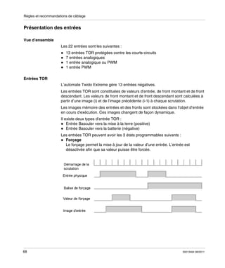 Règles et recommandations de câblage

Présentation des entrées
Vue d’ensemble
Les 22 entrées sont les suivantes :
13 entrées TOR protégées contre les courts-circuits
7 entrées analogiques
1 entrée analogique ou PWM
1 entrée PWM
Entrées TOR
L’automate Twido Extreme gère 13 entrées négatives.
Les entrées TOR sont constituées de valeurs d’entrée, de front montant et de front
descendant. Les valeurs de front montant et de front descendant sont calculées à
partir d’une image (i) et de l’image précédente (i-1) à chaque scrutation.
Les images mémoire des entrées et des fronts sont stockées dans l’objet d’entrée
en cours d’exécution. Ces images changent de façon dynamique.
Il existe deux types d’entrée TOR :
Entrée Basculer vers la mise à la terre (positive)
Entrée Basculer vers la batterie (négative)
Les entrées TOR peuvent avoir les 3 états programmables suivants :
Forçage
Le forçage permet la mise à jour de la valeur d’une entrée. L’entrée est
désactivée afin que sa valeur puisse être forcée.

68

35013464 06/2011

 