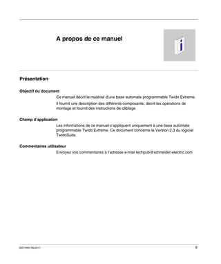 A propos de ce manuel

Présentation
Objectif du document
Ce manuel décrit le matériel d’une base automate programmable Twido Extreme.
Il fournit une description des différents composants, décrit les opérations de
montage et fournit des instructions de câblage.
Champ d’application
Les informations de ce manuel s’appliquent uniquement à une base automate
programmable Twido Extreme. Ce document concerne la Version 2.3 du logiciel
TwidoSuite.
Commentaires utilisateur
Envoyez vos commentaires à l’adresse e-mail techpub@schneider-electric.com

35013464 06/2011

9

 