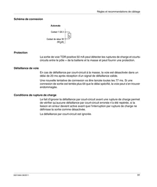 Règles et recommandations de câblage

Schéma de connexion

Protection
La sortie de voie TOR positive 50 mA peut détecter les ruptures de charge et courtscircuits entre le pôle + de la batterie et la masse et peut fournir une protection.
Défaillance de voie
En cas de défaillance par court-circuit à la masse, la voie est désactivée dans un
délai de 20 ms après réception d’un signal de défaillance valide.
Une nouvelle tentative de connexion va être lancée toutes les 77 ms. Si une
connexion de sortie est tentée plus tôt que le délai spécifié, la voie peut s’en trouver
endommagée.
Conditions de rupture de charge
Le fait d’ignorer la défaillance par court-circuit avant une rupture de charge permet
de vérifier qu’aucune défaillance par court-circuit erronée n’a été repérée, si la
liaison en erreur devient active avant que l’interruption par rupture de charge ne
définisse la sortie comme désactivée.
La défaillance par court-circuit est ignorée.

35013464 06/2011

91

 