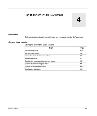 Automate programmable Twido Extrême
Fonctionnement de l’automate
35013464 06/2011

Fonctionnement de l’automate

4
Introduction
Cette section fournit des informations sur les modes de marche de l’automate.
Contenu de ce chapitre
Ce chapitre contient les sujets suivants :
Sujet

Page

Scrutation cyclique

100

Scrutation périodique

102

Vérification de la durée de scrutation

105

Modes de marche

107

Gestion des coupures et des reprises secteur

109

Gestion d’un redémarrage à chaud

111

Gestion d’un démarrage à froid

35013464 06/2011

113

Initialisation des objets

115

99

 