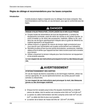 Description des bases compactes

Règles de câblage et recommandations pour les bases compactes
Introduction
Il existe plusieurs règles à respecter pour le câblage d’une base compacte. Des
recommandations sont fournies, en cas de besoin, pour agir en conformité avec les
règles.

DANGER
RISQUE D’ELECTROCUTION, D’EXPLOSION OU D’ARC ELECTRIQUE
Coupez toutes les alimentations de tous les équipements, y compris les
équipements connectés, avant de retirer les caches ou les portes d’accès, ou
avant d’installer ou de retirer des accessoires, matériels, câbles ou fils, sauf
dans les cas de figure spécifiquement indiqués dans le guide de référence du
matériel approprié à cet équipement.
Utilisez toujours un appareil de mesure de tension réglé correctement pour
vous assurer que l’alimentation est coupée conformément aux indications.
Remettre en place et fixer tous les caches de protection, accessoires, matériels,
câbles et fils et vérifier que l’appareil est bien relié à la terre avant de le remettre
sous tension.
Utilisez uniquement la tension indiquée pour faire fonctionner cet équipement
et les produits associés.
Le non-respect de ces instructions provoquera la mort ou des blessures graves.

AVERTISSEMENT
DYSFONCTIONNEMENT DES SORTIES
En cas de risques de lésions corporelles ou de dommages matériels, utilisez les
verrous appropriés. En cas de dysfonctionnement, les sorties peuvent rester
activées ou désactivées.
Le non-respect de ces instructions peut provoquer la mort, des blessures
graves ou des dommages matériels.
Règles
Chaque bornier accepte jusqu’à deux fils équipés d’extrémités ou d’identifications de câbles, dont la section est comprise entre 0,82 mm2 et 0,08 mm2.
La section du câble d’alimentation doit être comprise entre 0,82 mm2 et 0,33
mm2. Le câble doit être le plus court possible.
La section de la liaison de masse doit être de 1,30 mm2 (16 AWG).
104

35013236 06/2011

 