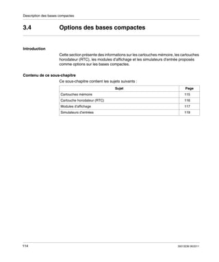 Description des bases compactes

3.4

Options des bases compactes

Introduction
Cette section présente des informations sur les cartouches mémoire, les cartouches
horodateur (RTC), les modules d’affichage et les simulateurs d’entrée proposés
comme options sur les bases compactes.
Contenu de ce sous-chapitre
Ce sous-chapitre contient les sujets suivants :
Sujet
Cartouches mémoire

Page
115

Cartouche horodateur (RTC)

117

Simulateurs d’entrées

114

116

Modules d’affichage

119

35013236 06/2011

 