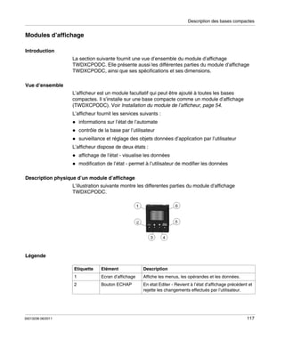 Description des bases compactes

Modules d’affichage
Introduction
La section suivante fournit une vue d’ensemble du module d’affichage
TWDXCPODC. Elle présente aussi les différentes parties du module d’affichage
TWDXCPODC, ainsi que ses spécifications et ses dimensions.
Vue d’ensemble
L’afficheur est un module facultatif qui peut être ajouté à toutes les bases
compactes. Il s’installe sur une base compacte comme un module d’affichage
(TWDXCPODC). Voir Installation du module de l’afficheur, page 54.
L’afficheur fournit les services suivants :
informations sur l’état de l’automate
contrôle de la base par l’utilisateur
surveillance et réglage des objets données d’application par l’utilisateur
L’afficheur dispose de deux états :
affichage de l’état - visualise les données
modification de l’état - permet à l’utilisateur de modifier les données
Description physique d’un module d’affichage
L’illustration suivante montre les differentes parties du module d’affichage
TWDXCPODC.

Légende
Etiquette

Description

Ecran d’affichage

Affiche les menus, les opérandes et les données.

2

35013236 06/2011

Elément

1

Bouton ECHAP

En état Editer - Revient à l’état d’affichage précédent et
rejette les changements effectués par l’utilisateur.

117

 