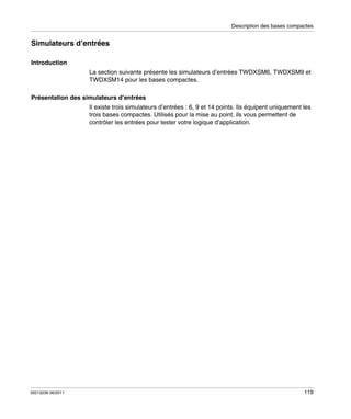 Description des bases compactes

Simulateurs d’entrées
Introduction
La section suivante présente les simulateurs d’entrées TWDXSM6, TWDXSM9 et
TWDXSM14 pour les bases compactes.
Présentation des simulateurs d’entrées
Il existe trois simulateurs d’entrées : 6, 9 et 14 points. Ils équipent uniquement les
trois bases compactes. Utilisés pour la mise au point, ils vous permettent de
contrôler les entrées pour tester votre logique d’application.

35013236 06/2011

119

 