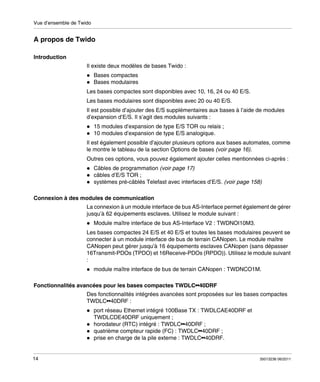 Vue d’ensemble de Twido

A propos de Twido
Introduction
Il existe deux modèles de bases Twido :
Bases compactes
Bases modulaires
Les bases compactes sont disponibles avec 10, 16, 24 ou 40 E/S.
Les bases modulaires sont disponibles avec 20 ou 40 E/S.
Il est possible d’ajouter des E/S supplémentaires aux bases à l’aide de modules
d’expansion d’E/S. Il s’agit des modules suivants :
15 modules d’expansion de type E/S TOR ou relais ;
10 modules d’expansion de type E/S analogique.
Il est également possible d’ajouter plusieurs options aux bases automates, comme
le montre le tableau de la section Options de bases (voir page 16).
Outres ces options, vous pouvez également ajouter celles mentionnées ci-après :
Câbles de programmation (voir page 17)
câbles d’E/S TOR ;
systèmes pré-câblés Telefast avec interfaces d’E/S. (voir page 158)
Connexion à des modules de communication
La connexion à un module interface de bus AS-Interface permet également de gérer
jusqu’à 62 équipements esclaves. Utilisez le module suivant :
Module maître interface de bus AS-Interface V2 : TWDNOI10M3.
Les bases compactes 24 E/S et 40 E/S et toutes les bases modulaires peuvent se
connecter à un module interface de bus de terrain CANopen. Le module maître
CANopen peut gérer jusqu’à 16 équipements esclaves CANopen (sans dépasser
16Transmit-PDOs (TPDO) et 16Receive-PDOs (RPDO)). Utilisez le module suivant
:
module maître interface de bus de terrain CANopen : TWDNCO1M.
Fonctionnalités avancées pour les bases compactes TWDLC••40DRF
Des fonctionnalités intégrées avancées sont proposées sur les bases compactes
TWDLC••40DRF :
port réseau Ethernet intégré 100Base TX : TWDLCAE40DRF et
TWDLCDE40DRF uniquement ;
horodateur (RTC) intégré : TWDLC••40DRF ;
quatrième compteur rapide (FC) : TWDLC••40DRF ;
prise en charge de la pile externe : TWDLC••40DRF.

14

35013236 06/2011

 