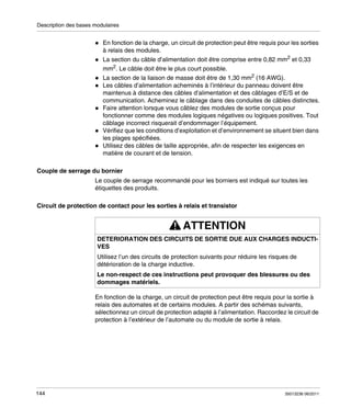 Description des bases modulaires

En fonction de la charge, un circuit de protection peut être requis pour les sorties
à relais des modules.
La section du câble d’alimentation doit être comprise entre 0,82 mm2 et 0,33
mm2. Le câble doit être le plus court possible.
La section de la liaison de masse doit être de 1,30 mm2 (16 AWG).
Les câbles d’alimentation acheminés à l’intérieur du panneau doivent être
maintenus à distance des câbles d’alimentation et des câblages d’E/S et de
communication. Acheminez le câblage dans des conduites de câbles distinctes.
Faire attention lorsque vous câblez des modules de sortie conçus pour
fonctionner comme des modules logiques négatives ou logiques positives. Tout
câblage incorrect risquerait d’endommager l’équipement.
Vérifiez que les conditions d’exploitation et d’environnement se situent bien dans
les plages spécifiées.
Utilisez des câbles de taille appropriée, afin de respecter les exigences en
matière de courant et de tension.
Couple de serrage du bornier
Le couple de serrage recommandé pour les borniers est indiqué sur toutes les
étiquettes des produits.
Circuit de protection de contact pour les sorties à relais et transistor

ATTENTION
DETERIORATION DES CIRCUITS DE SORTIE DUE AUX CHARGES INDUCTIVES
Utilisez l’un des circuits de protection suivants pour réduire les risques de
détérioration de la charge inductive.
Le non-respect de ces instructions peut provoquer des blessures ou des
dommages matériels.
En fonction de la charge, un circuit de protection peut être requis pour la sortie à
relais des automates et de certains modules. A partir des schémas suivants,
sélectionnez un circuit de protection adapté à l’alimentation. Raccordez le circuit de
protection à l’extérieur de l’automate ou du module de sortie à relais.

144

35013236 06/2011

 