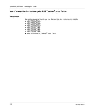 Systèmes pré-câblés Telefast pour Twido

Vue d’ensemble du système pré-câblé Telefast® pour Twido
Introduction
La section suivante fournit une vue d’ensemble des systèmes pré-câblés
ABE 7B20MPN20,
ABE 7B20MPN22,
ABE 7B20MRM20,
ABE 7E16EPN20,
ABE 7E16SPN20,
ABE 7E16SPN22,
ABE 7E16SRM20 Telefast® pour Twido.

158

35013236 06/2011

 