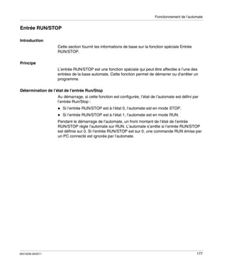 Fonctionnement de l’automate

Entrée RUN/STOP
Introduction
Cette section fournit les informations de base sur la fonction spéciale Entrée
RUN/STOP.
Principe
L’entrée RUN/STOP est une fonction spéciale qui peut être affectée à l’une des
entrées de la base automate. Cette fonction permet de démarrer ou d’arrêter un
programme.
Détermination de l’état de l’entrée Run/Stop
Au démarrage, si cette fonction est configurée, l’état de l’automate est défini par
l’entrée Run/Stop :
Si l’entrée RUN/STOP est à l’état 0, l’automate est en mode STOP.
Si l’entrée RUN/STOP est à l’état 1, l’automate est en mode RUN.
Pendant le démarrage de l’automate, un front montant de l’état de l’entrée
RUN/STOP règle l’automate sur RUN. L’automate s’arrête si l’entrée RUN/STOP
est définie sur 0. Si l’entrée RUN/STOP est sur 0, une commande RUN émise par
un PC connecté est ignorée par l’automate.

35013236 06/2011

177

 