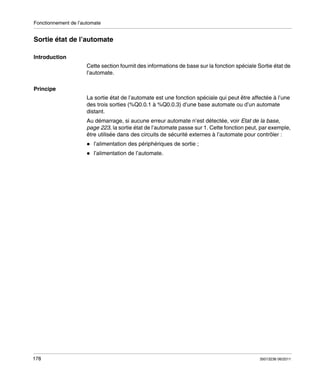 Fonctionnement de l’automate

Sortie état de l’automate
Introduction
Cette section fournit des informations de base sur la fonction spéciale Sortie état de
l’automate.
Principe
La sortie état de l’automate est une fonction spéciale qui peut être affectée à l’une
des trois sorties (%Q0.0.1 à %Q0.0.3) d’une base automate ou d’un automate
distant.
Au démarrage, si aucune erreur automate n’est détectée, voir Etat de la base,
page 223, la sortie état de l’automate passe sur 1. Cette fonction peut, par exemple,
être utilisée dans des circuits de sécurité externes à l’automate pour contrôler :
l’alimentation des périphériques de sortie ;
l’alimentation de l’automate.

178

35013236 06/2011

 
