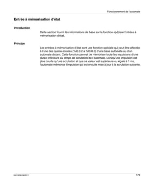 Fonctionnement de l’automate

Entrée à mémorisation d’état
Introduction
Cette section fournit les informations de base sur la fonction spéciale Entrées à
mémorisation d’état.
Principe
Les entrées à mémorisation d’état sont une fonction spéciale qui peut être affectée
à l’une des quatre entrées (%I0.0.2 à %I0.0.5) d’une base automate ou d’un
automate distant. Cette fonction permet de mémoriser toute les impulsions d’une
durée inférieure au temps de scrutation de l’automate. Lorsqu’une impulsion est
plus courte qu’une scrutation et que sa valeur est supérieure ou égale à 1 ms,
l’automate mémorise l’impulsion qui est ensuite mise à jour à la scrutation suivante.

35013236 06/2011

179

 