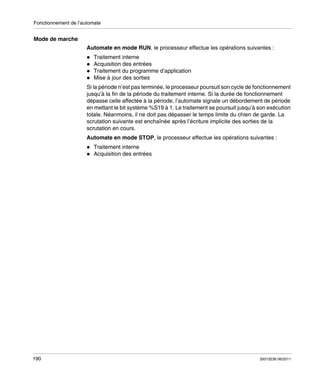 Fonctionnement de l’automate

Mode de marche
Automate en mode RUN, le processeur effectue les opérations suivantes :
Traitement interne
Acquisition des entrées
Traitement du programme d’application
Mise à jour des sorties
Si la période n’est pas terminée, le processeur poursuit son cycle de fonctionnement
jusqu’à la fin de la période du traitement interne. Si la durée de fonctionnement
dépasse celle affectée à la période, l’automate signale un débordement de période
en mettant le bit système %S19 à 1. Le traitement se poursuit jusqu’à son exécution
totale. Néanmoins, il ne doit pas dépasser le temps limite du chien de garde. La
scrutation suivante est enchaînée après l’écriture implicite des sorties de la
scrutation en cours.
Automate en mode STOP, le processeur effectue les opérations suivantes :
Traitement interne
Acquisition des entrées

190

35013236 06/2011

 