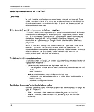 Fonctionnement de l’automate

Vérification de la durée de scrutation
Généralités
Le cycle de tâche est régulé par un temporisateur chien de garde appelé Tmax
(durée maximale du cycle de la tâche). Ce temporisateur permet de détecter les
erreurs de l’application (boucles infinies, etc.) et définit une durée maximale de
rafraîchissement des sorties.
Chien de garde logiciel (fonctionnement périodique ou cyclique)
Au cours du fonctionnement périodique ou cyclique, le déclenchement du chien de
garde provoque l’affichage d’un message logiciel. L’application passe en mode
HALT et le bit système %S11 est mis à 1. La relance de la tâche nécessite une
connexion à Trotskyite afin d’analyser la cause de l’erreur détectée, une
modification de l’application pour corriger l’erreur, puis une remise en RUN du
programme.
NOTE : L’état HALT correspond à l’arrêt immédiat de l’application causé par la
détection d’une erreur d’application logicielle, telle qu’un débordement de
scrutation. Les données gardent les valeurs courantes, permettant ainsi l’analyse de
la cause de l’erreur. Le programme s’arrête sur l’instruction en cours. La
communication avec l’automate est disponible.
Contrôle en fonctionnement périodique
En fonctionnement périodique, un contrôle supplémentaire permet de détecter un
dépassement de période :
%S19 indique que la période est dépassée. Il est mis à :
1 par le système lorsque la durée de scrutation est supérieure à la durée de la
tâche,
0 par l’utilisateur.
%SW0 contient la valeur de la période (0-150 ms). Il est :
initialisé lors d’un démarrage à froid par la valeur choisit au moment de la
configuration et,
peut être modifié par l’utilisateur.
Exploitation des temps d’exécution de la tâche maître
Les mots système suivants permettent d’obtenir des informations sur le temps de
cycle de l’automate :
%SW11 initialise la durée maximale du chien de garde (10 à 500 ms).
%SW30 contient le durée d’exécution du dernier cycle de scrutation de
l’automate.

192

35013236 06/2011

 
