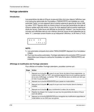 Fonctionnement de l’afficheur

Horloge calendaire
Introduction
Les paramètres de date et d’heure ne peuvent être mis à jour depuis l’afficheur que
si la cartouche optionnelle de l’horodateur (TWDXCPRTC) est installée sur votre
automate Twido. Le mois apparaît dans la partie supérieure gauche de l’écran IHM.
La valeur "RTC" figurera dans ce champ jusqu’à ce que des paramètres de date et
d’heure valides aient été entrés. Le jour du mois apparaît dans la partie supérieure
droite de l’écran. Cette heure est affichée au format dit "militaire". Les heures et les
minutes sont affichées dans le coin inférieur droit de l’écran et sont séparées par la
lettre "h". L’exemple suivant illustre ce qu’indiquerait l’afficheur, le 28 mars à 14:22.

NOTE :
1. Les automates compacts de la série TWDLC••40DRF disposent d’un horodateur
intégré.
2. Pour tous les autres automates, l’horloge calendaire et la correction RTC ne sont
disponibles que lorsque la cartouche horodateur en option (TWDXCPRTC) est
installée.
Affichage et modification de l’horloge calendaire
Pour afficher et modifier l’horloge calendaire, procédez comme suit :
Etape

Action

1

2

Appuyez sur la touche MOD/ENTER pour passer en mode édition.

3

Appuyez sur la touche
modifier.

jusqu’à ce que vous vous trouviez dans le champ à

4

Appuyez sur la touche

pour incrémenter la valeur de ce champ.

5

Répétez les étapes 3 et 4 jusqu’à ce que tous les paramètres de date et d’heure
aient été définis.

6

218

Appuyez sur la touche
jusqu’à ce que l’écran de date et heure apparaisse. Le
code du mois ("JAN" ou "FEV", par exemple) apparaît dans le coin supérieur gauche
de la zone d’affichage. La mention "RTC" est affichée dans ce même coin tant que
le mois n’a pas été défini.

Appuyez sur la touche MOD/ENTER pour enregistrer les modifications apportées en
mode édition ou sur ESC pour les ignorer.

35013236 06/2011

 