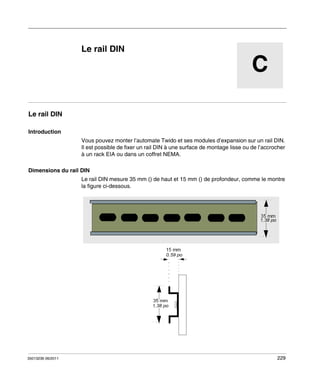 Automates programmables Twido
Le rail DIN
35013236 06/2011

Le rail DIN

C

Le rail DIN
Introduction
Vous pouvez monter l’automate Twido et ses modules d’expansion sur un rail DIN.
Il est possible de fixer un rail DIN à une surface de montage lisse ou de l’accrocher
à un rack EIA ou dans un coffret NEMA.
Dimensions du rail DIN
Le rail DIN mesure 35 mm () de haut et 15 mm () de profondeur, comme le montre
la figure ci-dessous.

35013236 06/2011

229

 