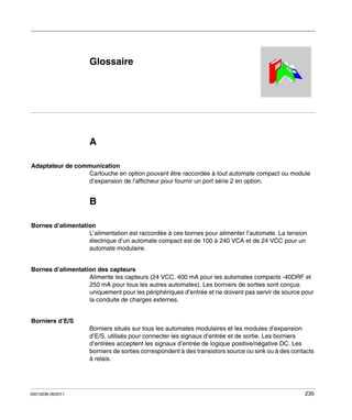 Automates programmables Twido
Glossaire
35013236 06/2011

Glossaire

A
Adaptateur de communication
Cartouche en option pouvant être raccordée à tout automate compact ou module
d’expansion de l’afficheur pour fournir un port série 2 en option.

B
Bornes d’alimentation
L’alimentation est raccordée à ces bornes pour alimenter l’automate. La tension
électrique d’un automate compact est de 100 à 240 VCA et de 24 VCC pour un
automate modulaire.
Bornes d’alimentation des capteurs
Alimente les capteurs (24 VCC, 400 mA pour les automates compacts -40DRF et
250 mA pour tous les autres automates). Les borniers de sorties sont conçus
uniquement pour les périphériques d’entrée et ne doivent pas servir de source pour
la conduite de charges externes.
Borniers d’E/S
Borniers situés sur tous les automates modulaires et les modules d’expansion
d’E/S, utilisés pour connecter les signaux d’entrée et de sortie. Les borniers
d’entrées acceptent les signaux d’entrée de logique positive/négative DC. Les
borniers de sorties correspondent à des transistors source ou sink ou à des contacts
à relais.

35013236 06/2011

235

 