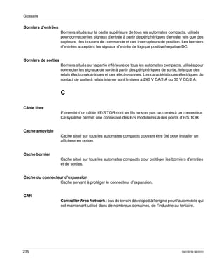 Glossaire

Borniers d’entrées
Borniers situés sur la partie supérieure de tous les automates compacts, utilisés
pour connecter les signaux d’entrée à partir de périphériques d’entrée, tels que des
capteurs, des boutons de commande et des interrupteurs de position. Les borniers
d’entrées acceptent les signaux d’entrée de logique positive/négative DC.
Borniers de sorties
Borniers situés sur la partie inférieure de tous les automates compacts, utilisés pour
connecter les signaux de sortie à partir des périphériques de sortie, tels que des
relais électromécaniques et des électrovannes. Les caractéristiques électriques du
contact de sortie à relais interne sont limitées à 240 V CA/2 A ou 30 V CC/2 A.

C
Câble libre
Extrémité d’un câble d’E/S TOR dont les fils ne sont pas raccordés à un connecteur.
Ce système permet une connexion des E/S modulaires à des points d’E/S TOR.
Cache amovible
Cache situé sur tous les automates compacts pouvant être ôté pour installer un
afficheur en option.
Cache bornier
Cache situé sur tous les automates compacts pour protéger les borniers d’entrées
et de sorties.
Cache du connecteur d’expansion
Cache servant à protéger le connecteur d’expansion.
CAN
Controller Area Network : bus de terrain développé à l’origine pour l’automobile qui
est maintenant utilisé dans de nombreux domaines, de l’industrie au tertiaire.

236

35013236 06/2011

 