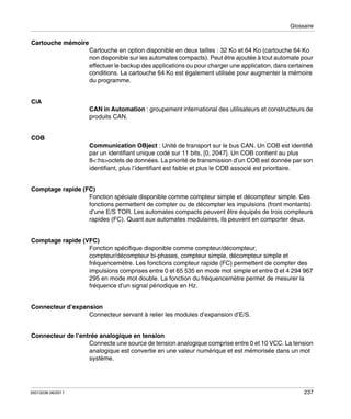 Glossaire

Cartouche mémoire
Cartouche en option disponible en deux tailles : 32 Ko et 64 Ko (cartouche 64 Ko
non disponible sur les automates compacts). Peut être ajoutée à tout automate pour
effectuer le backup des applications ou pour charger une application, dans certaines
conditions. La cartouche 64 Ko est également utilisée pour augmenter la mémoire
du programme.
CiA
CAN in Automation : groupement international des utilisateurs et constructeurs de
produits CAN.
COB
Communication OBject : Unité de transport sur le bus CAN. Un COB est identifié
par un identifiant unique codé sur 11 bits, [0, 2047]. Un COB contient au plus
8<:hs>octets de données. La priorité de transmission d’un COB est donnée par son
identifiant, plus l’identifiant est faible et plus le COB associé est prioritaire.
Comptage rapide (FC)
Fonction spéciale disponible comme compteur simple et décompteur simple. Ces
fonctions permettent de compter ou de décompter les impulsions (front montants)
d’une E/S TOR. Les automates compacts peuvent être équipés de trois compteurs
rapides (FC). Quant aux automates modulaires, ils peuvent en comporter deux.
Comptage rapide (VFC)
Fonction spécifique disponible comme compteur/décompteur,
compteur/décompteur bi-phases, compteur simple, décompteur simple et
fréquencemètre. Les fonctions compteur rapide (FC) permettent de compter des
impulsions comprises entre 0 et 65 535 en mode mot simple et entre 0 et 4 294 967
295 en mode mot double. La fonction du fréquencemètre permet de mesurer la
fréquence d’un signal périodique en Hz.
Connecteur d’expansion
Connecteur servant à relier les modules d’expansion d’E/S.
Connecteur de l’entrée analogique en tension
Connecte une source de tension analogique comprise entre 0 et 10 VCC. La tension
analogique est convertie en une valeur numérique et est mémorisée dans un mot
système.

35013236 06/2011

237

 