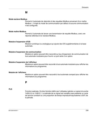 Glossaire

M
Mode esclave Modbus
Permet à l’automate de répondre à des requêtes Modbus provenant d’un maître
Modbus ; il s’agit du mode de communication par défaut si aucune communication
n’est configurée.
Mode maître Modbus
Permet à l’automate de lancer une transmission de requête Modbus, avec une
réponse attendue d’un esclave Modbus.
Module d’expansion d’E/S
Module numérique ou analogique qui ajoute des E/S supplémentaires à la base
automate.
Module d’expansion de communication
Module en option pouvant être raccordé au bus d’expansion de communication de
tout automate modulaire pour fournir un port série 2 en option.
Module d’expansion de l’afficheur
Module en option pouvant être raccordé à tout automate modulaire pour afficher les
informations du programme.
Module de l’afficheur
Module en option pouvant être raccordé à tout automate compact pour afficher les
informations du programme.

P
PLS
Fonction spéciale. Ce bloc fonction défini par l’utilisateur génère un signal à la sortie
%Q0.0.0 ou %Q0.0.1. La période de ce signal est variable mais présente un cycle
de service constant ou une proportion de temps improductif équivalente à 50% de
la période.

35013236 06/2011

239

 