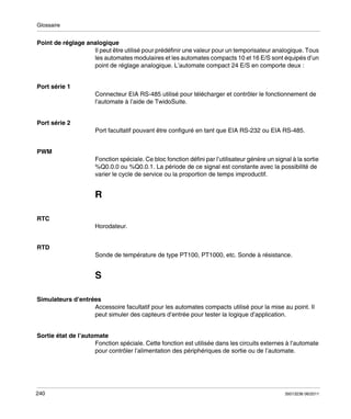 Glossaire

Point de réglage analogique
Il peut être utilisé pour prédéfinir une valeur pour un temporisateur analogique. Tous
les automates modulaires et les automates compacts 10 et 16 E/S sont équipés d’un
point de réglage analogique. L’automate compact 24 E/S en comporte deux :
Port série 1
Connecteur EIA RS-485 utilisé pour télécharger et contrôler le fonctionnement de
l’automate à l’aide de TwidoSuite.
Port série 2
Port facultatif pouvant être configuré en tant que EIA RS-232 ou EIA RS-485.
PWM
Fonction spéciale. Ce bloc fonction défini par l’utilisateur génère un signal à la sortie
%Q0.0.0 ou %Q0.0.1. La période de ce signal est constante avec la possibilité de
varier le cycle de service ou la proportion de temps improductif.

R
RTC
Horodateur.
RTD
Sonde de température de type PT100, PT1000, etc. Sonde à résistance.

S
Simulateurs d’entrées
Accessoire facultatif pour les automates compacts utilisé pour la mise au point. Il
peut simuler des capteurs d’entrée pour tester la logique d’application.
Sortie état de l’automate
Fonction spéciale. Cette fonction est utilisée dans les circuits externes à l’automate
pour contrôler l’alimentation des périphériques de sortie ou de l’automate.

240

35013236 06/2011

 
