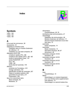 Automates programmables Twido
Index
35013236 06/2011

B
C
A

Index

Symbols
%S21, 194
%S22, 194
%S23, 195

A
A lire avant de commencer, 39
Accessoires, 16
Adaptateurs d’interface série
Installation dans un module d’extension
de l’afficheur, 72
Installation sur une base compacte, 56
Affectation d’E/S TOR
compteurs rapides (FC), 180
compteurs très rapides (VFC), 182, 182
entrée à mémorisation d’état, 179
entrée RUN/STOP, 177
PLS, 184
PWM, 185
Sortie état de l’automate, 178
Afficheur
correction de l’horodateur, 219
horloge calendaire, 218
Identification et états de l’automate, 207
Objets et variables système, 209
paramètres de port série, 217
Présentation, 204
Ajout d’un second port série
Base compacte, 56
Modulaire, 72

35013236 06/2011

Alimentation
Caractéristiques, 59, 79
Architecture des communications, 27
Assemblage
Adaptateur de communication, 56
Module d’extension de l’afficheur, 71
Second module d’extension d’une interface série, 73
automates
bases compactes, 14
Automates
Bases modulaires, 14
description physique, 86, 87
dimensions, 48
Automates compacts 10 E/S
Illustration, 84
Automates compacts 16 E/S
Illustration, 84
Automates compacts 24 E/S
Illustration, 85
Automates compacts 40 E/S
Illustration, 85

B
base
Caractéristique, 15
Bases
Assemblage à un module d’expansion
pour une interface série supplémentaire
avec afficheur, 74
Assemblage à un second module d’ex243

 