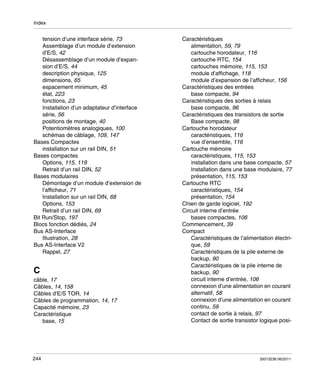 Index

tension d’une interface série, 73
Assemblage d’un module d’extension
d’E/S, 42
Désassemblage d’un module d’expansion d’E/S, 44
description physique, 125
dimensions, 65
espacement minimum, 45
état, 223
fonctions, 23
Installation d’un adaptateur d’interface
série, 56
positions de montage, 40
Potentiomètres analogiques, 100
schémas de câblage, 109, 147
Bases Compactes
installation sur un rail DIN, 51
Bases compactes
Options, 115, 119
Retrait d’un rail DIN, 52
Bases modulaires
Démontage d’un module d’extension de
l’afficheur, 71
Installation sur un rail DIN, 68
Options, 153
Retrait d’un rail DIN, 69
Bit Run/Stop, 197
Blocs fonction dédiés, 24
Bus AS-Interface
Illustration, 28
Bus AS-Interface V2
Rappel, 27

C
câble, 17
Câbles, 14, 158
Câbles d’E/S TOR, 14
Câbles de programmation, 14, 17
Capacité mémoire, 23
Caractéristique
base, 15

244

Caractéristiques
alimentation, 59, 79
cartouche horodateur, 116
cartouche RTC, 154
cartouches mémoire, 115, 153
module d’affichage, 118
module d’expansion de l’afficheur, 156
Caractéristiques des entrées
base compacte, 94
Caractéristiques des sorties à relais
base compacte, 96
Caractéristiques des transistors de sortie
Base compacte, 98
Cartouche horodateur
caractéristiques, 116
vue d’ensemble, 116
Cartouche mémoire
caractéristiques, 115, 153
installation dans une base compacte, 57
Installation dans une base modulaire, 77
présentation, 115, 153
Cartouche RTC
caractéristiques, 154
présentation, 154
Chien de garde logiciel, 192
Circuit interne d’entrée
bases compactes, 106
Commencement, 39
Compact
Caractéristiques de l’alimentation électrique, 59
Caractéristiques de la pile externe de
backup, 90
Caractéristiques de la pile interne de
backup, 90
circuit interne d’entrée, 106
connexion d’une alimentation en courant
alternatif, 58
connexion d’une alimentation en courant
continu, 59
contact de sortie à relais, 97
Contact de sortie transistor logique posi-

35013236 06/2011

 