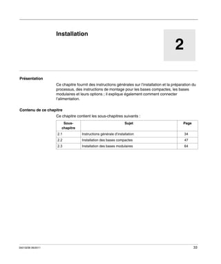 Automates programmables Twido
Installation
35013236 06/2011

Installation

2

Présentation
Ce chapitre fournit des instructions générales sur l’installation et la préparation du
processus, des instructions de montage pour les bases compactes, les bases
modulaires et leurs options ; il explique également comment connecter
l’alimentation.
Contenu de ce chapitre
Ce chapitre contient les sous-chapitres suivants :
Souschapitre

Sujet

Page

2.1

34

Installation des bases compactes

47

2.3

35013236 06/2011

Instructions générale d’installation

2.2

Installation des bases modulaires

64

33

 