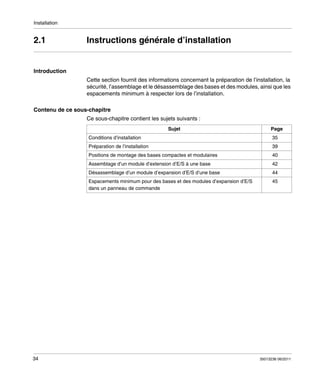 Installation

2.1

Instructions générale d’installation

Introduction
Cette section fournit des informations concernant la préparation de l’installation, la
sécurité, l’assemblage et le désassemblage des bases et des modules, ainsi que les
espacements minimum à respecter lors de l’installation.
Contenu de ce sous-chapitre
Ce sous-chapitre contient les sujets suivants :
Sujet

Page

Conditions d’installation
Préparation de l’installation

39

Positions de montage des bases compactes et modulaires

40

Assemblage d’un module d’extension d’E/S à une base

42

Désassemblage d’un module d’expansion d’E/S d’une base

44

Espacements minimum pour des bases et des modules d’expansion d’E/S
dans un panneau de commande

34

35

45

35013236 06/2011

 