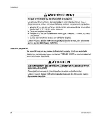 Installation

AVERTISSEMENT
RISQUE D’INCENDIE OU DE BRULURES CHIMIQUES
Les piles au lithium utilisées dans cet appareil peuvent présenter un risque
d’incendie ou de brûlure chimique si elles ne sont pas correctement manipulées.
Vous ne devez pas les recharger, les démonter, les exposer à une température
de plus de 212° F (100° C) ou les incinérer.
Recyclez les piles usagées.
Remplacez la pile par un modèle de même type:TSXPLP01 (Tadiran, TL-5902)
uniquement.
Suivez les instructions de tous les fabricants de piles.
Le non-respect de ces instructions peut provoquer la mort, des blessures
graves ou des dommages matériels.
Inversion de polarité
La polarité inversée au niveau de la sortie transistor n’est pas autorisée
Les sorties transistor des bases compactes TWDLCA•40DRF ne peuvent supporter
aucune inversion de polarité.

ATTENTION
ENDOMMAGEMENT DES SORTIES TRANSISTOR EN RAISON DE L’INVERSION DE LA POLARITE
Respectez les marques de polarité aux borniers des sorties transistor.
Le non-respect de ces instructions peut provoquer des blessures ou des
dommages matériels.

38

35013236 06/2011

 