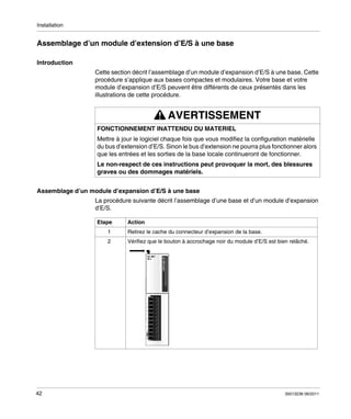 Installation

Assemblage d’un module d’extension d’E/S à une base
Introduction
Cette section décrit l’assemblage d’un module d’expansion d’E/S à une base. Cette
procédure s’applique aux bases compactes et modulaires. Votre base et votre
module d’expansion d’E/S peuvent être différents de ceux présentés dans les
illustrations de cette procédure.

AVERTISSEMENT
FONCTIONNEMENT INATTENDU DU MATERIEL
Mettre à jour le logiciel chaque fois que vous modifiez la configuration matérielle
du bus d’extension d’E/S. Sinon le bus d’extension ne pourra plus fonctionner alors
que les entrées et les sorties de la base locale continueront de fonctionner.
Le non-respect de ces instructions peut provoquer la mort, des blessures
graves ou des dommages matériels.
Assemblage d’un module d’expansion d’E/S à une base
La procédure suivante décrit l’assemblage d’une base et d’un module d’expansion
d’E/S.
Etape

Action

1

42

Retirez le cache du connecteur d’expansion de la base.

2

Vérifiez que le bouton à accrochage noir du module d’E/S est bien relâché.

35013236 06/2011

 
